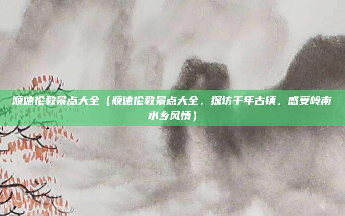 顺德伦教景点大全(顺德伦教景点大全,探访千年古镇,感受岭南水乡风情)