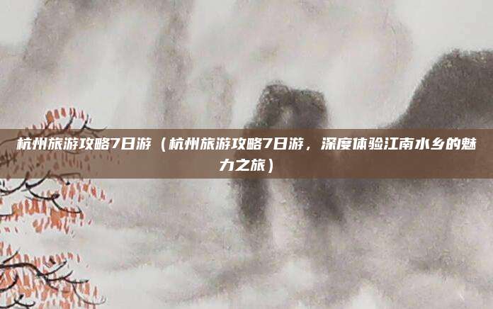 杭州旅游攻略7日游(杭州旅游攻略7日游,深度体验江南水乡的魅力之旅)