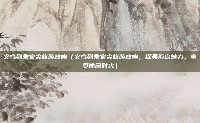 义乌到朱家尖旅游攻略(义乌到朱家尖旅游攻略,探寻海岛魅力,享受休闲时光)