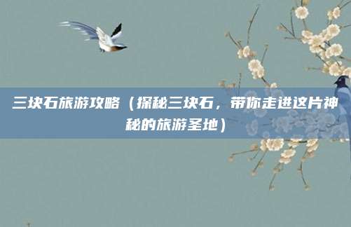 三块石旅游攻略(探秘三块石,带你走进这片神秘的旅游圣地)