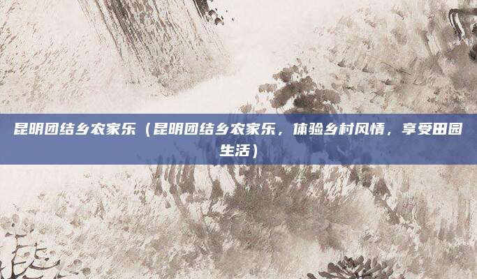 昆明团结乡农家乐(昆明团结乡农家乐,体验乡村风情,享受田园生活)