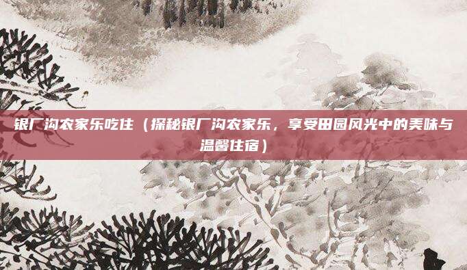 银厂沟农家乐吃住(探秘银厂沟农家乐,享受田园风光中的美味与温馨住宿)