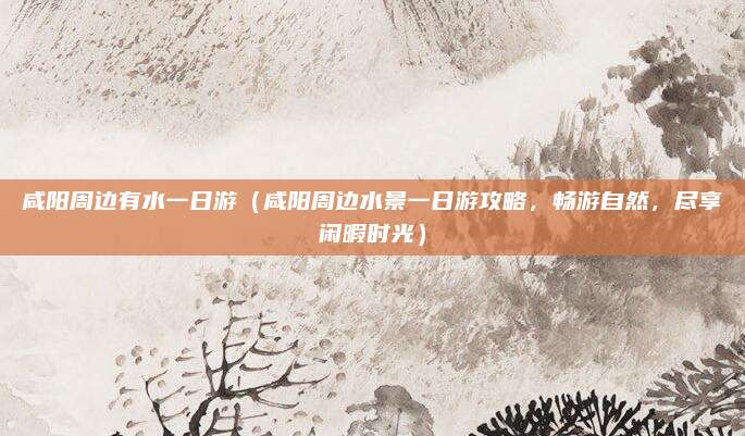 咸阳周边有水一日游(咸阳周边水景一日游攻略,畅游自然,尽享闲暇时光)