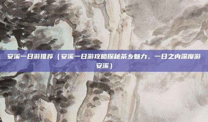 安溪一日游推荐(安溪一日游攻略探秘茶乡魅力,一日之内深度游安溪)