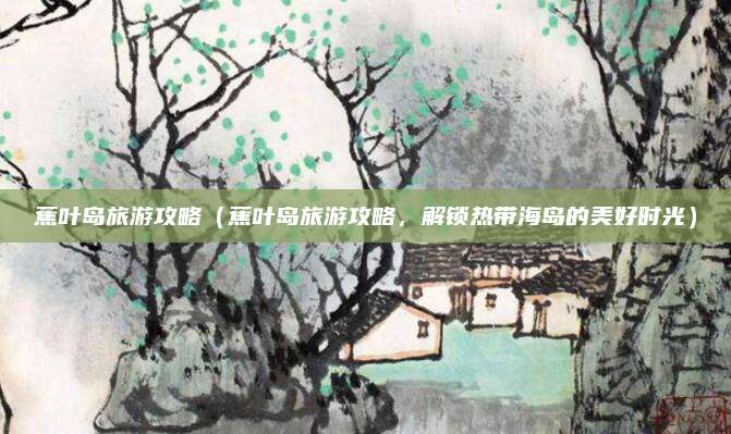 蕉叶岛旅游攻略(蕉叶岛旅游攻略,解锁热带海岛的美好时光)
