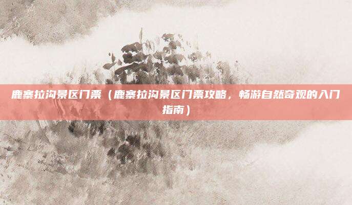 鹿寨拉沟景区门票(鹿寨拉沟景区门票攻略,畅游自然奇观的入门指南)
