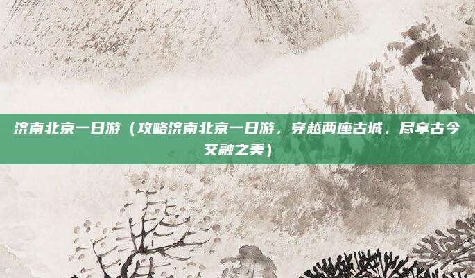 济南北京一日游(攻略济南北京一日游,穿越两座古城,尽享古今交融之美)