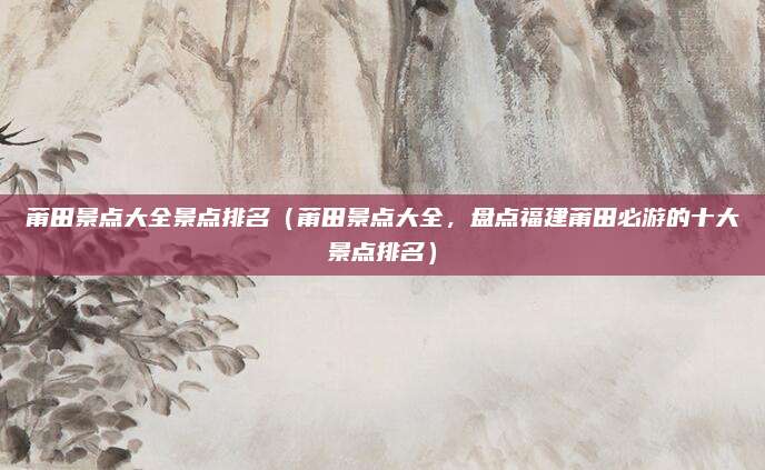 莆田景点大全景点排名(莆田景点大全,盘点福建莆田必游的十大景点排名)