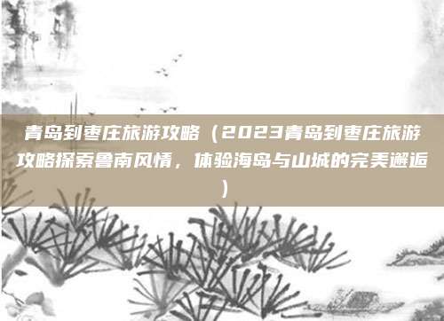青岛到枣庄旅游攻略(2023青岛到枣庄旅游攻略探索鲁南风情,体验海岛与山城的完美邂逅)