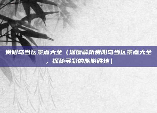 贵阳乌当区景点大全(深度解析贵阳乌当区景点大全,探秘多彩的旅游胜地)