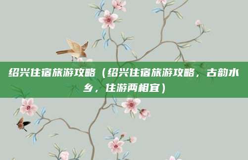 绍兴住宿旅游攻略(绍兴住宿旅游攻略,古韵水乡,住游两相宜)
