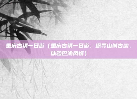 重庆古镇一日游(重庆古镇一日游,探寻山城古韵,体验巴渝风情)