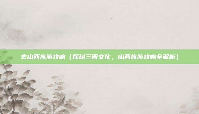 去山西旅游攻略(探秘三晋文化,山西旅游攻略全解析)