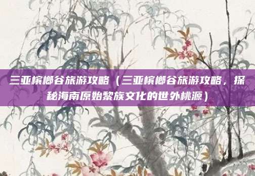 三亚槟榔谷旅游攻略(三亚槟榔谷旅游攻略,探秘海南原始黎族文化的世外桃源)