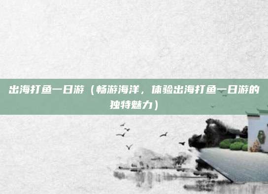 出海打鱼一日游(畅游海洋,体验出海打鱼一日游的独特魅力)