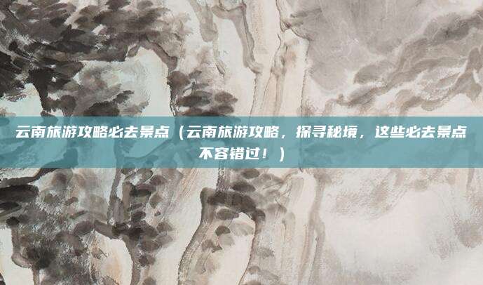 云南旅游攻略必去景点(云南旅游攻略,探寻秘境,这些必去景点不容错过!)