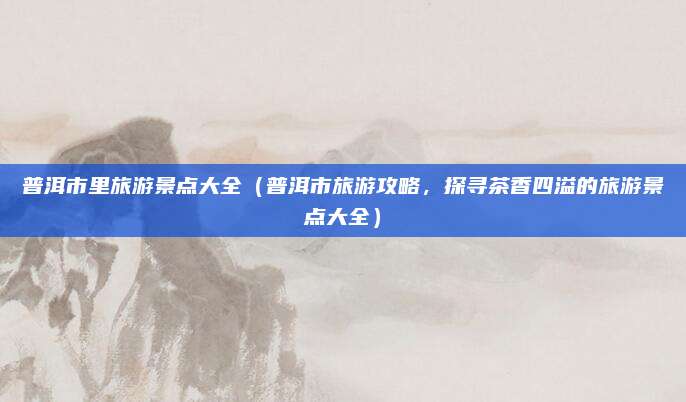 普洱市里旅游景点大全(普洱市旅游攻略,探寻茶香四溢的旅游景点大全)