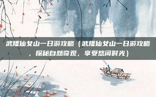 武隆仙女山一日游攻略(武隆仙女山一日游攻略,探秘自然奇观,享受悠闲时光)
