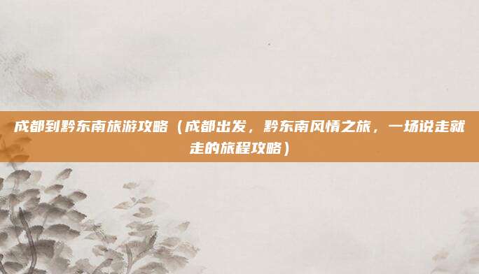 成都到黔东南旅游攻略(成都出发,黔东南风情之旅,一场说走就走的旅程攻略)