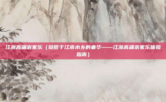 江浙高端农家乐（隐匿于江南水乡的奢华——江浙高端农家乐体验指南）