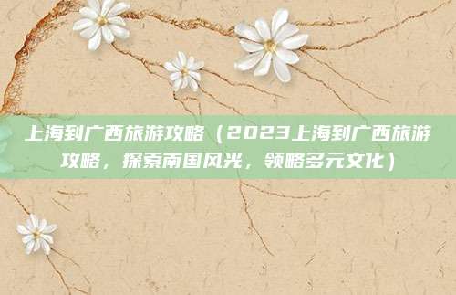 上海到广西旅游攻略(2023上海到广西旅游攻略,探索南国风光,领略多元文化)