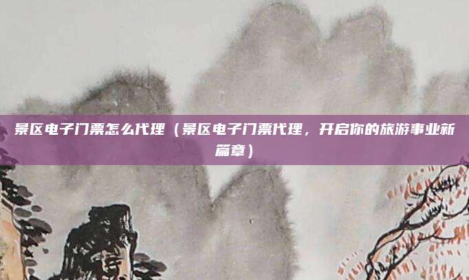 景区电子门票怎么代理(景区电子门票代理,开启你的旅游事业新篇章)