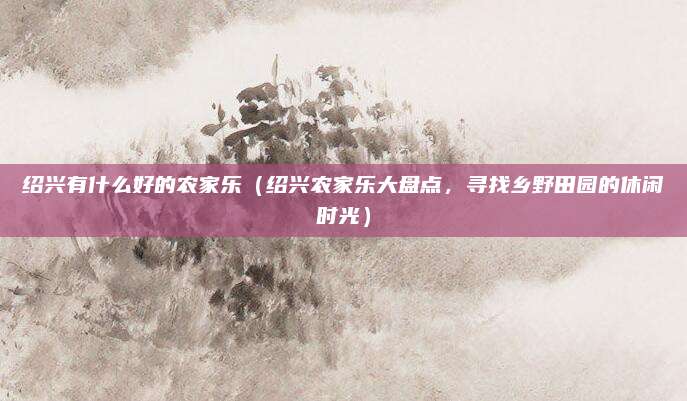 绍兴有什么好的农家乐(绍兴农家乐大盘点,寻找乡野田园的休闲时光)