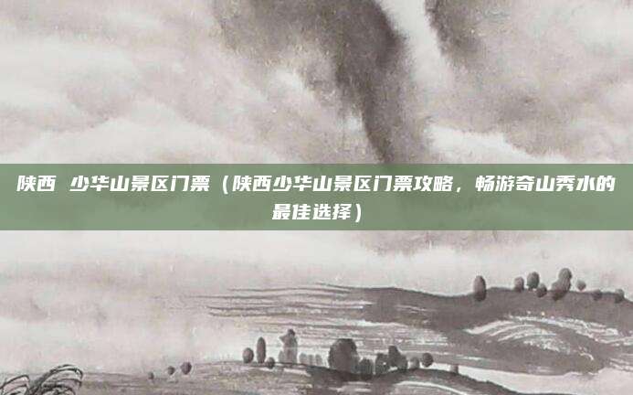 陕西 少华山景区门票(陕西少华山景区门票攻略,畅游奇山秀水的最佳选择)