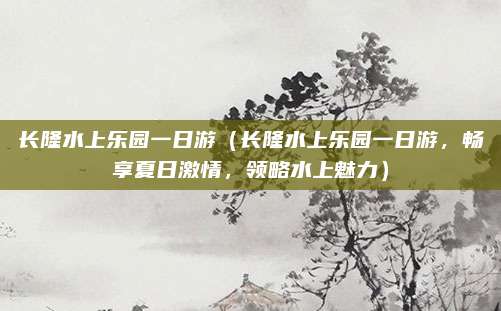 长隆水上乐园一日游(长隆水上乐园一日游,畅享夏日激情,领略水上魅力)