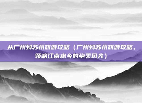 从广州到苏州旅游攻略（广州到苏州旅游攻略，领略江南水乡的绝美风光）