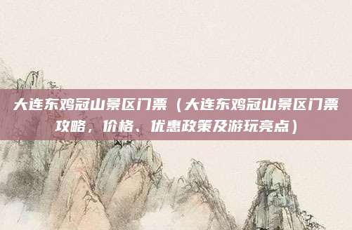 大连东鸡冠山景区门票（大连东鸡冠山景区门票攻略，价格、优惠政策及游玩亮点）