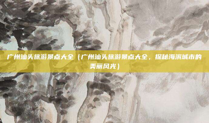 广州汕头旅游景点大全(广州汕头旅游景点大全,探秘海滨城市的美丽风光)