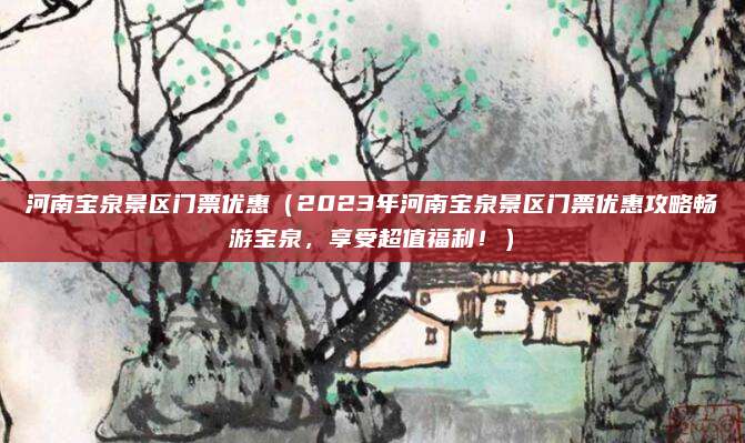 河南宝泉景区门票优惠(2023年河南宝泉景区门票优惠攻略畅游宝泉,享受超值福利!)