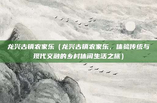 龙兴古镇农家乐（龙兴古镇农家乐，体验传统与现代交融的乡村休闲生活之旅）
