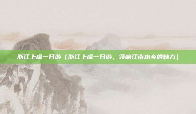 浙江上虞一日游（浙江上虞一日游，领略江南水乡的魅力）