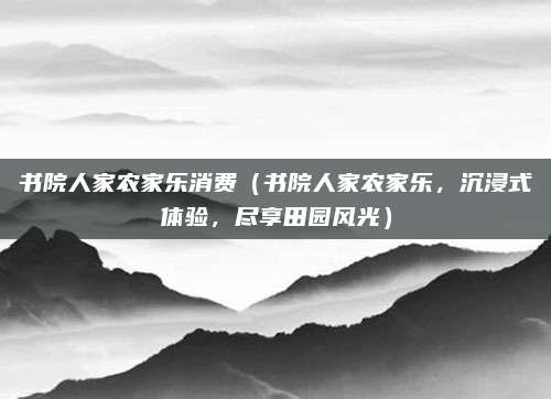 书院人家农家乐消费（书院人家农家乐，沉浸式体验，尽享田园风光）