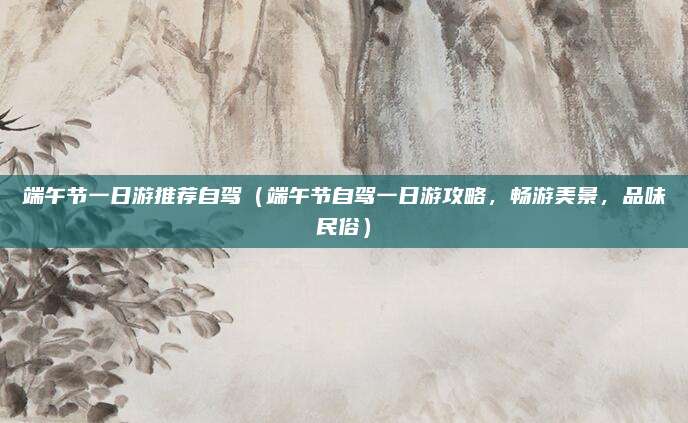 端午节一日游推荐自驾(端午节自驾一日游攻略,畅游美景,品味民俗)