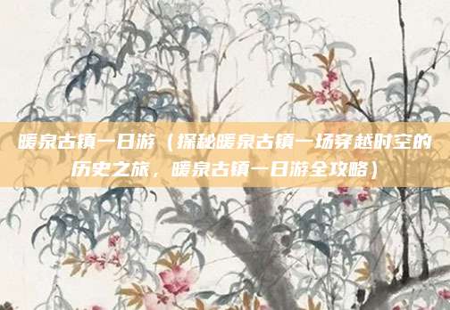 暖泉古镇一日游(探秘暖泉古镇一场穿越时空的历史之旅,暖泉古镇一日游全攻略)