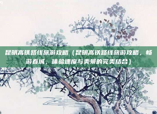 昆明高铁路线旅游攻略(昆明高铁路线旅游攻略,畅游春城,体验速度与美景的完美结合)