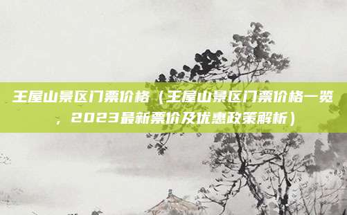 王屋山景区门票价格(王屋山景区门票价格一览,2023最新票价及优惠政策解析)