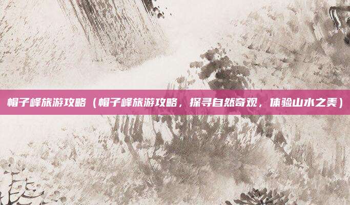 帽子峰旅游攻略(帽子峰旅游攻略,探寻自然奇观,体验山水之美)