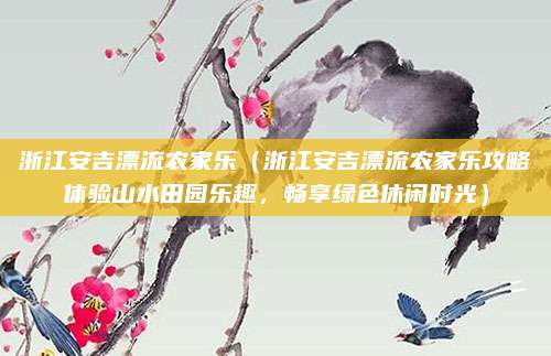 浙江安吉漂流农家乐(浙江安吉漂流农家乐攻略体验山水田园乐趣,畅享绿色休闲时光)