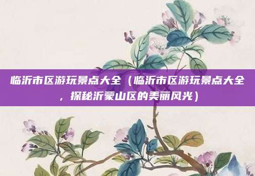 临沂市区游玩景点大全(临沂市区游玩景点大全,探秘沂蒙山区的美丽风光)