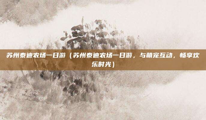 苏州泰迪农场一日游(苏州泰迪农场一日游,与萌宠互动,畅享欢乐时光)