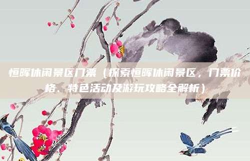 恒晖休闲景区门票(探索恒晖休闲景区,门票价格、特色活动及游玩攻略全解析)