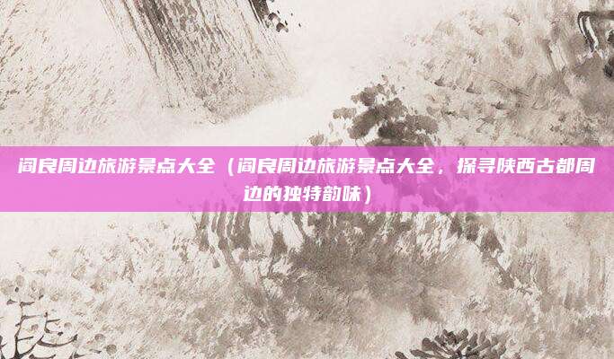 阎良周边旅游景点大全(阎良周边旅游景点大全,探寻陕西古都周边的独特韵味)