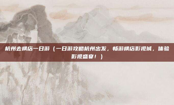 杭州去横店一日游（一日游攻略杭州出发，畅游横店影视城，体验影视盛宴！）