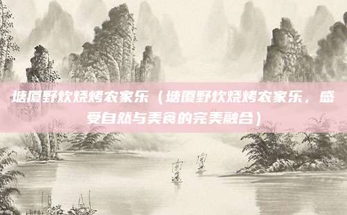塘厦野炊烧烤农家乐（塘厦野炊烧烤农家乐，感受自然与美食的完美融合）