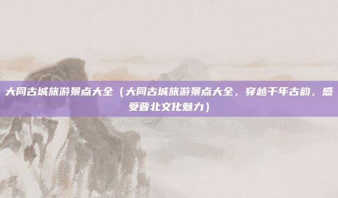 大同古城旅游景点大全（大同古城旅游景点大全，穿越千年古韵，感受晋北文化魅力）