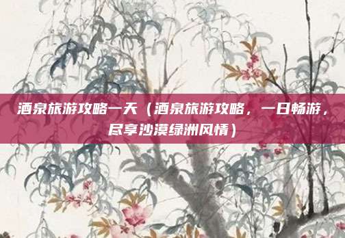 酒泉旅游攻略一天(酒泉旅游攻略,一日畅游,尽享沙漠绿洲风情)